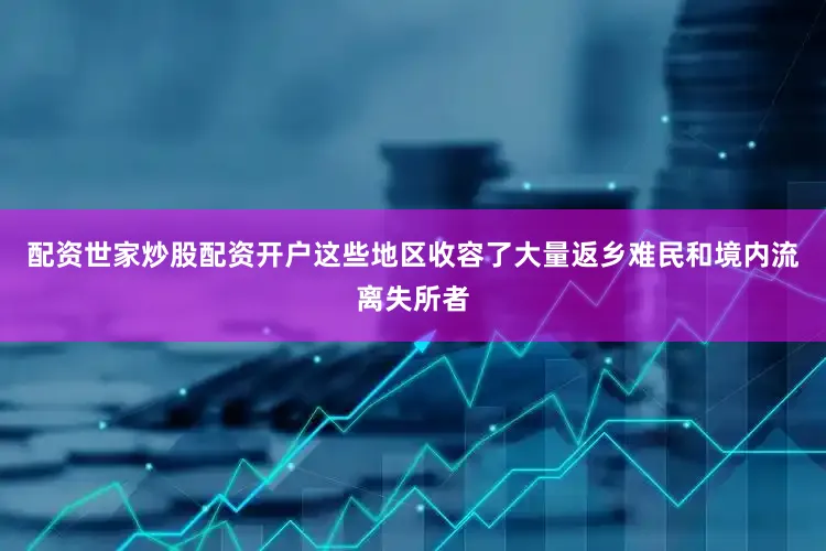 配资世家炒股配资开户这些地区收容了大量返乡难民和境内流离失所者