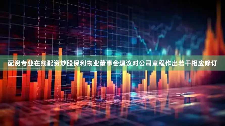 配资专业在线配资炒股保利物业董事会建议对公司章程作出若干相应修订