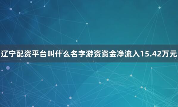 辽宁配资平台叫什么名字游资资金净流入15.42万元
