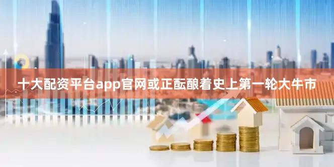 十大配资平台app官网或正酝酿着史上第一轮大牛市
