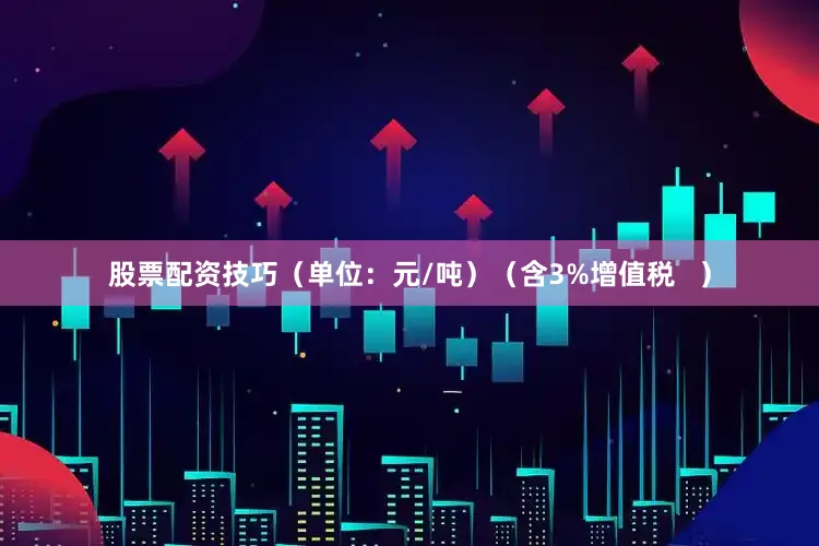 股票配资技巧（单位：元/吨）（含3%增值税   ）