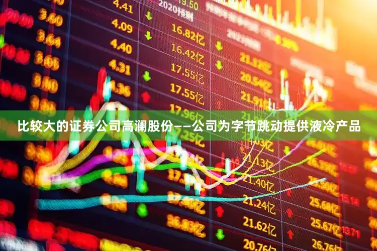 比较大的证券公司高澜股份——公司为字节跳动提供液冷产品