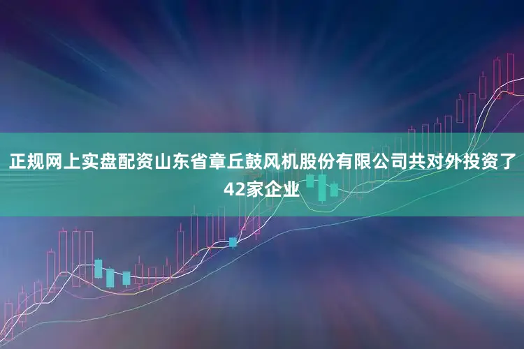 正规网上实盘配资山东省章丘鼓风机股份有限公司共对外投资了42家企业