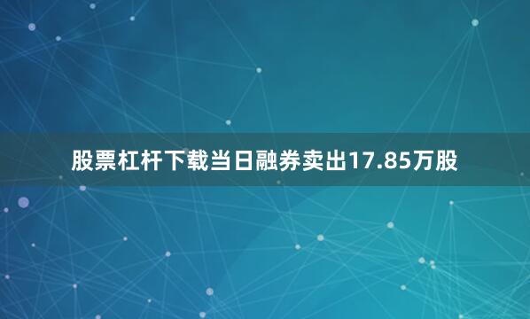 股票杠杆下载当日融券卖出17.85万股