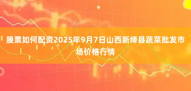 股票如何配资2025年9月7日山西新绛县蔬菜批发市场价格行情