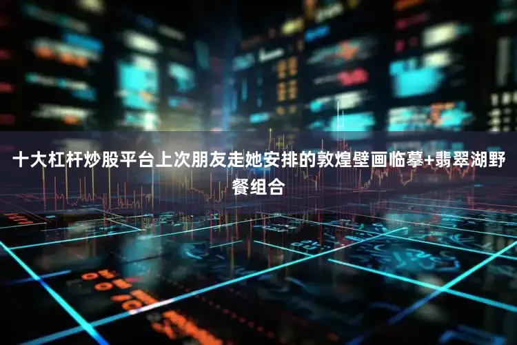 十大杠杆炒股平台上次朋友走她安排的敦煌壁画临摹+翡翠湖野餐组合